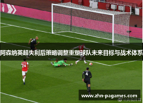 阿森纳英超失利后策略调整重塑球队未来目标与战术体系