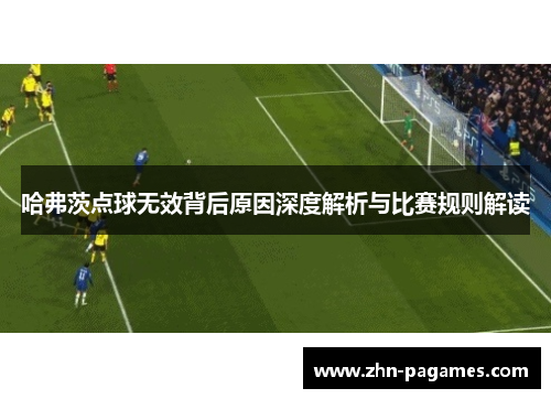 哈弗茨点球无效背后原因深度解析与比赛规则解读