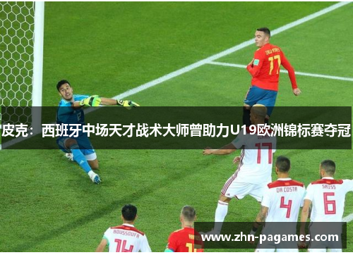 皮克：西班牙中场天才战术大师曾助力U19欧洲锦标赛夺冠